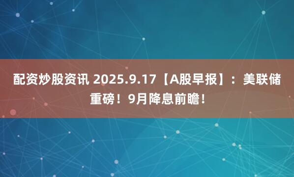 配资炒股资讯 2025.9.17【A股早报】：美联储重磅！9月降息前瞻！