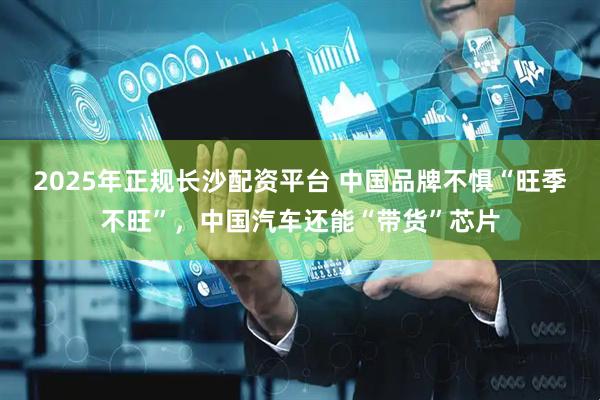2025年正规长沙配资平台 中国品牌不惧“旺季不旺”，中国汽车还能“带货”芯片
