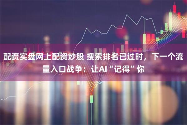配资实盘网上配资炒股 搜索排名已过时，下一个流量入口战争：让AI“记得”你