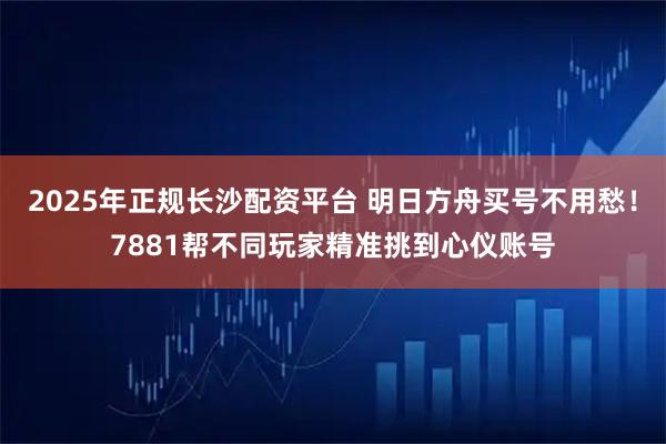 2025年正规长沙配资平台 明日方舟买号不用愁！7881帮不同玩家精准挑到心仪账号