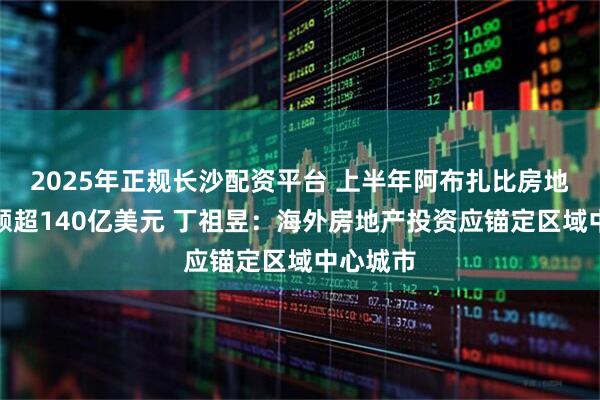 2025年正规长沙配资平台 上半年阿布扎比房地产交易额超140亿美元 丁祖昱：海外房地产投资应锚定区域中心城市