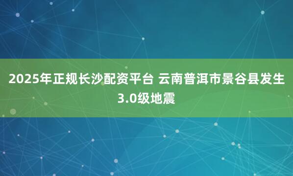 2025年正规长沙配资平台 云南普洱市景谷县发生3.0级地震