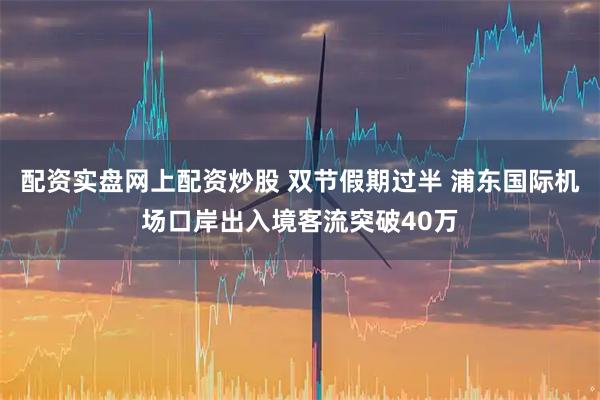 配资实盘网上配资炒股 双节假期过半 浦东国际机场口岸出入境客流突破40万