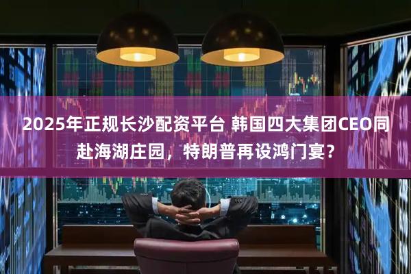 2025年正规长沙配资平台 韩国四大集团CEO同赴海湖庄园，特朗普再设鸿门宴？
