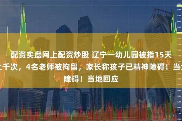 配资实盘网上配资炒股 辽宁一幼儿园被指15天虐童上千次，4名老师被拘留，家长称孩子已精神障碍！当地回应