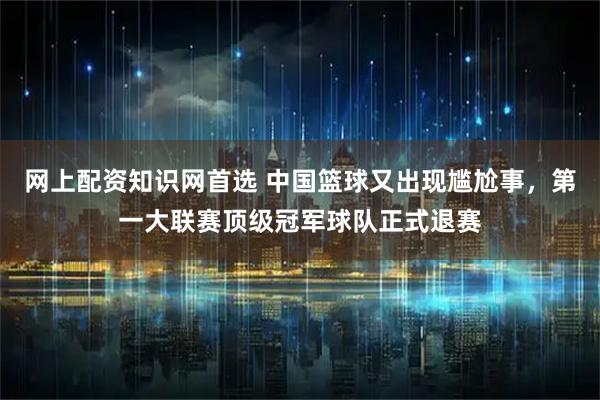 网上配资知识网首选 中国篮球又出现尴尬事，第一大联赛顶级冠军球队正式退赛