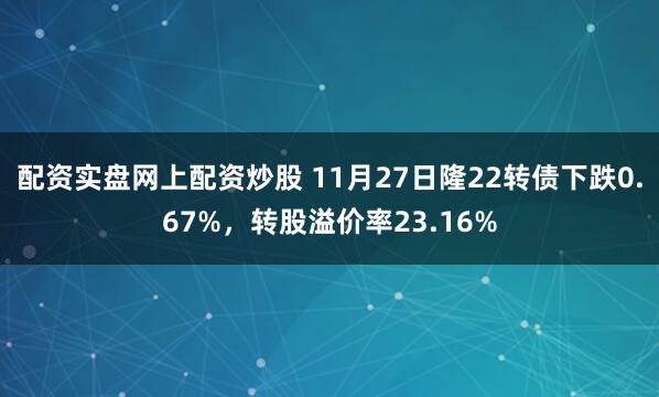 配资实盘网上配资炒股 11月27日隆22转债下跌0.67%，转股溢价率23.16%