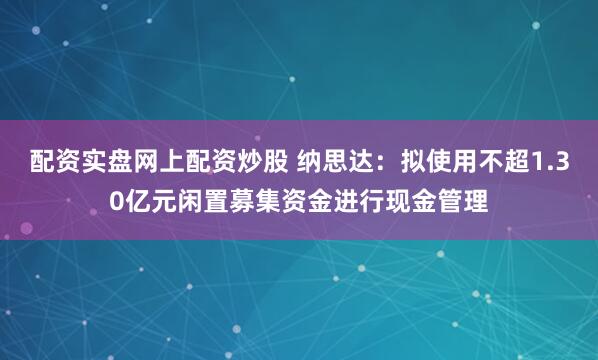 配资实盘网上配资炒股 纳思达:拟使用不超1.30亿元闲置募集资金进行现金管理