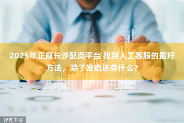 2025年正规长沙配资平台 找到人工客服的最好方法，除了发疯还有什么？