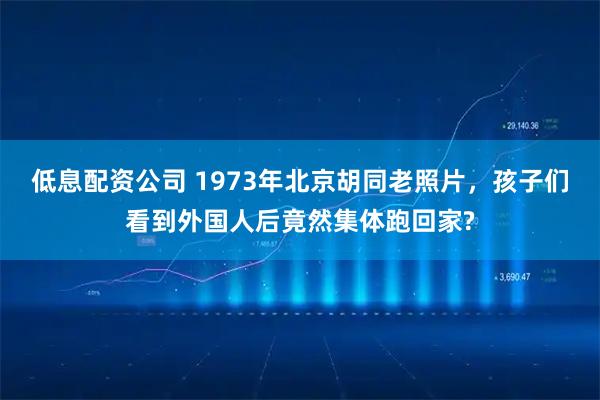 低息配资公司 1973年北京胡同老照片，孩子们看到外国人后竟然集体跑回家?