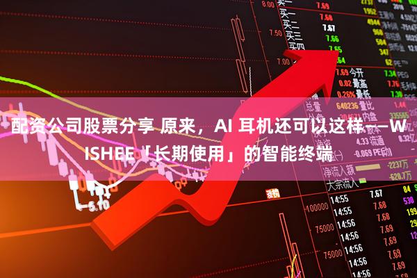 配资公司股票分享 原来,AI 耳机还可以这样——WISHEE「长期使用」的智能终端