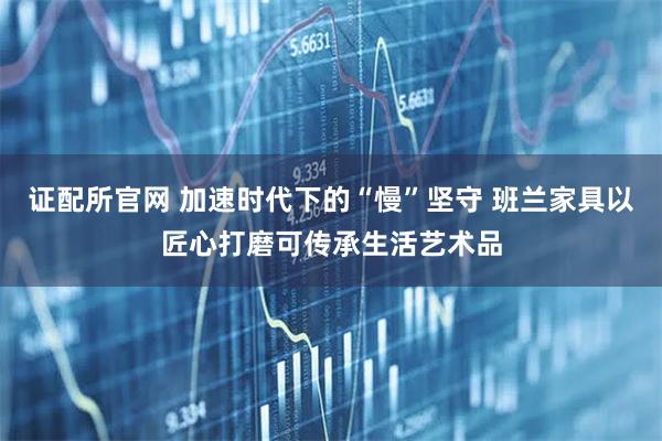 证配所官网 加速时代下的“慢”坚守 班兰家具以匠心打磨可传承生活艺术品