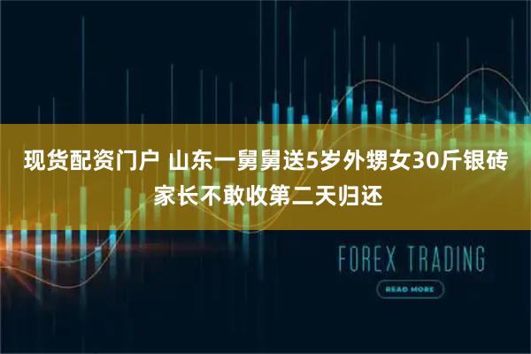 现货配资门户 山东一舅舅送5岁外甥女30斤银砖 家长不敢收第二天归还