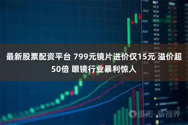 最新股票配资平台 799元镜片进价仅15元 溢价超50倍 眼镜行业暴利惊人